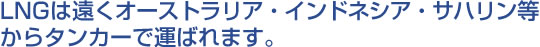 LNGは遠くオーストラリア・インドネシア・サハリン等からタンカーで運ばれます。