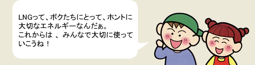 LNGって、ボクたちにとって、ホントに大切なエネルギーなんだぁ。これからは、みんなで大切に使っていこうね！